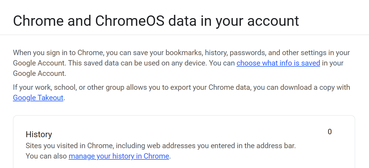 Chrome and ChromeOS data in your account
When you sign in to Chrome, you can save your bookmarks, history, passwords, and other settings in your Google Account. This saved data can be used on any device. You can choose what info is saved in your Google Account.

If your work, school, or other group allows you to export your Chrome data, you can download a copy with Google Takeout.

History
Sites you visited in Chrome, including web addresses you entered in the address bar. You can also manage your history in Chrome.