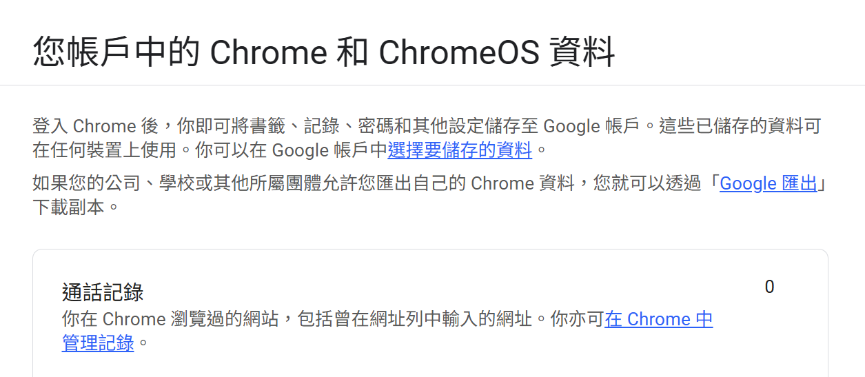 您帳戶中的 Chrome 和 ChromeOS 資料
登入 Chrome 後，你即可將書籤、記錄、密碼和其他設定儲存至 Google 帳戶。這些已儲存的資料可在任何裝置上使用。你可以在 Google 帳戶中選擇要儲存的資料。

如果您的公司、學校或其他所屬團體允許您匯出自己的 Chrome 資料，您就可以透過「Google 匯出」下載副本。

通話記錄
你在 Chrome 瀏覽過的網站，包括曾在網址列中輸入的網址。你亦可在 Chrome 中管理記錄。
